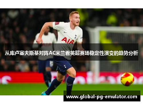 从库卢塞夫斯基对阵AC米兰看英超赛场稳定性演变的趋势分析 从库卢塞夫斯基对阵AC米兰看英超赛场稳定性演变的趋势分析