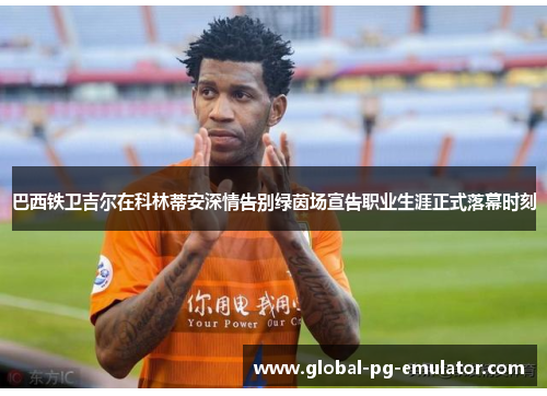 巴西铁卫吉尔在科林蒂安深情告别绿茵场宣告职业生涯正式落幕时刻