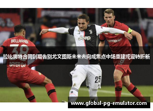 拉比奥特合同到期告别尤文图斯未来去向成焦点中场重建或迎转折新